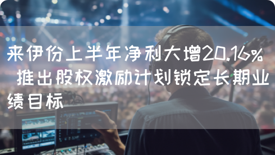 来伊份上半年净利大增20.16% 推出股权激励计划锁定长期业绩目标(图1)