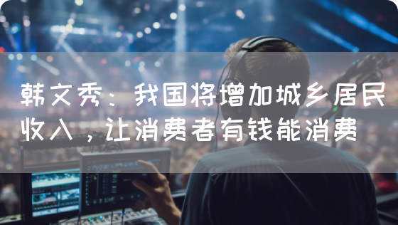 韩文秀：我国将增加城乡居民收入，让消费者有钱能消费